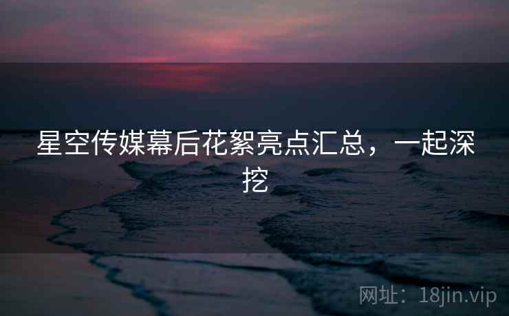 星空传媒幕后花絮亮点汇总，一起深挖