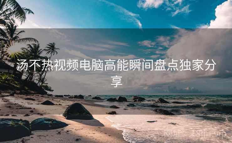 汤不热视频电脑高能瞬间盘点独家分享
