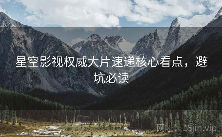 星空影视权威大片速递核心看点，避坑必读