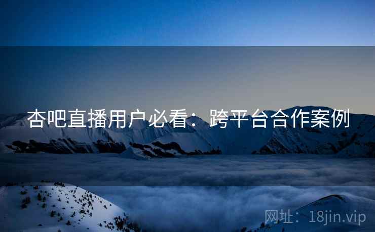 杏吧直播用户必看：跨平台合作案例