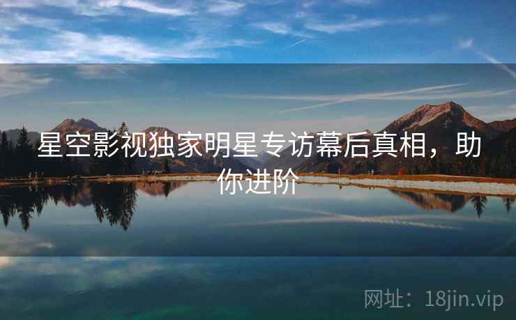 星空影视独家明星专访幕后真相，助你进阶