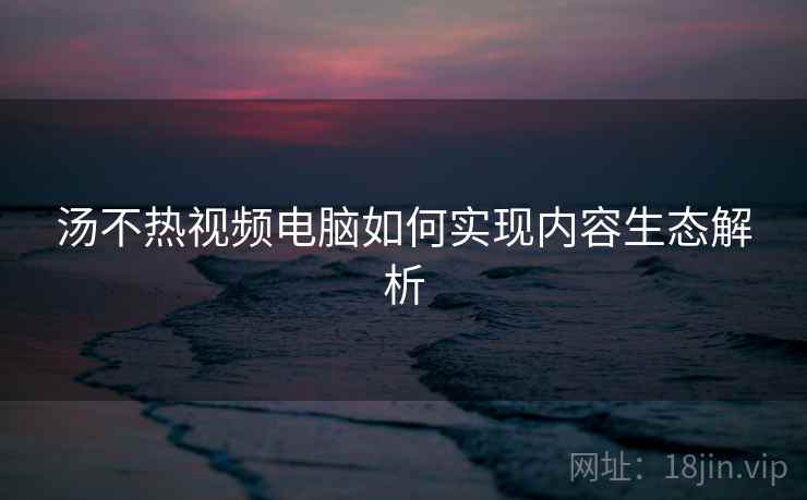 汤不热视频电脑如何实现内容生态解析