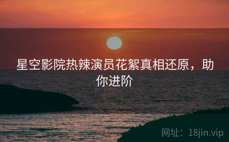星空影院热辣演员花絮真相还原，助你进阶