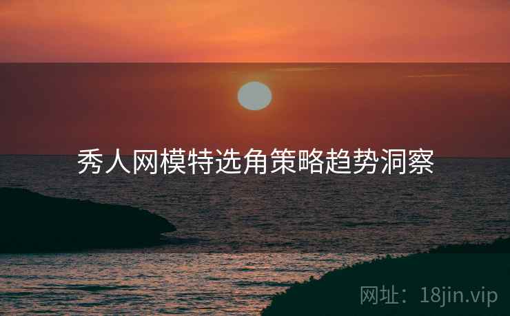 秀人网模特选角策略趋势洞察